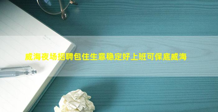 威海夜场招聘包住生意稳定好上班可保底威海